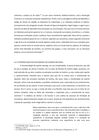 submeteu a própria luz da razão.211 Já num outro momento, dialético-histórico, está a Revolução
Francesa e as sucessivas conquistas napoleônicas. Porém, com as passageiras vitórias de Napoleão, o
código de direito do cidadão na Alemanha foi implantado, e os indivíduos puderam se libertar,
principalmente, das obrigações feudais. Através da figura de Napoleão, Hegel chegou a sugerir que o
processo da idéia de liberdade havia alcançado sua concretização. Para que isso se tornasse possível,
os indivíduos precisariam governar-se a si mesmos, alcançando sua própria consciência; e, o Estado,
formado por instituições sociais e políticas, fosse racionalmente organizado. Dessa forma, quando o
indivíduo escolhesse governar-se a si mesmo, seguindo sua consciência, estaria seguindo livremente
o agir da lei e da moralidade do mundo objetivo; sendo assim, a liberdade torna-se-ia completa, pois,
passaria a existir tanto no mundo interno, subjetivo, como no mundo externo, objetivo. Os indivíduos
teriam total liberdade de escolher, ao contrário dos gregos, o mais necessário: ora os interesses
próprios, ora os interesses do Estado.212




6.2 O EPISÓDIO DIALÉTICO DO SENHOR E DO ESCRAVO EM HEGEL
        A Fenomenologia do espírito abrange, em sua complexidade, os temas já descritos, que vão
da arte à teologia, da ciência à história. Por se tratar de filosofia da história Hegel, apresenta, em
toda extensão de sua obra, modelos ou exemplos ocorridos na história, ou seja, vividos pelo espírito
e, posteriormente, indicados para o homem para que ele os vivesse para a compreensão do
absoluto. Além dos principais exemplos da história, dos quais relata a manifestação do espírito
absoluto, utiliza muito de parábolas, e parábolas intelectuais, para a descrição de seu conhecimento,
de sua filosofia, de seu sistema. A mais conhecida e, por certo, a mais importante, é a do Senhor e do
Escravo. Ela é o cerne, ou seja, o núcleo de toda a sua filosofia, haja vista que, por se tratar de um
sistema complexo, todas as idéias são retomadas e reaplicadas para a compreensão de novos
conceitos.213 A dialética do Senhor e do Escravo é uma análise do processo de formação da
consciência, determinado pela relação com o outro, através de uma experiência de reconhecimento
e desejo de superação. Assim Hegel define o Senhor e o Escravo:

                           Nessa experiência, vem-a-ser para a consciência-de-si que a vida lhe é tão
                           essencial quanto a pura consciência-de-si. Na consciência-de-si imediata, o
                           Eu simples é o objeto absoluto; que no entanto pra nós ou em si é a
                           mediação absoluta, e tem por momento essencial a independência
                           subsistente. A dissolução daquela unidade simples é o resultado da
                           primeira experiência; mediante essa experiência se põe uma pura

211
    Cf. SINGER, Peter. Hegel. p. 27-34.
212
    Ibidem, p. 36-37.
213
    Cf. SCRUTON, Roger. Introdução à filosofia moderna: de Descartes a Wittgenstein. p. 171.
 