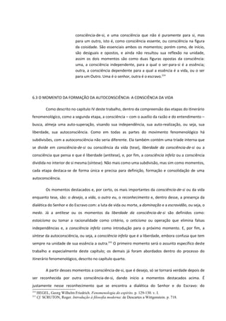 consciência-de-si, e uma consciência que não é puramente para si, mas
                              para um outro, isto é, como consciência essente, ou consciência na figura
                              da coisidade. São essenciais ambos os momentos; porém como, de início,
                              são desiguais e opostos, e ainda não resultou sua reflexão na unidade,
                              assim os dois momentos são como duas figuras opostas da consciência:
                              uma, a consciência independente, para a qual o ser-para-si é a essência;
                              outra, a consciência dependente para a qual a essência é a vida, ou o ser
                              para um Outro. Uma é o senhor, outra é o escravo.214




6.3 O MOMENTO DA FORMAÇÃO DA AUTOCONSCIÊNCIA: A CONSCIÊNCIA DA VIDA

           Como descrito no capitulo IV deste trabalho, dentro da compreensão das etapas do itinerário
fenomenológico, como a segunda etapa, a consciência – com o auxílio da razão e do entendimento –
busca, almeja uma auto-superação, visando sua independência, sua auto-realização, ou seja, sua
liberdade, sua autoconsciência. Como em todas as partes do movimento fenomenológico há
subdivisões, com a autoconsciência não seria diferente. Ela também contém uma tríade interna que
se divide em consciência-de-si ou consciência da vida (tese), liberdade da consciência-de-si ou a
consciência que pensa e que é liberdade (antítese), e, por fim, a consciência infeliz ou a consciência
dividida no interior de si mesma (síntese). Não mais como uma subdivisão, mas sim como momentos,
cada etapa destaca-se de forma única e precisa para definição, formação e consolidação de uma
autoconsciência.

           Os momentos destacados e, por certo, os mais importantes da consciência-de-si ou da vida
enquanto tese, são: o desejo, a vida, o outro eu, o reconhecimento e, dentro desse, a presença da
dialética do Senhor e do Escravo com: a luta de vida ou morte, a dominação e a escravidão, ou seja, o
medo. Já a antítese ou os momentos da liberdade da consciência-de-si são definidos como:
estoicismo ou tomar a racionalidade como critério, o ceticismo ou operação que elimina falsas
independências e, a consciência infeliz como introdução para o próximo momento. E, por fim, a
síntese da autoconsciência, ou seja, a consciência infeliz que é a liberdade, embora confusa que tem
sempre na unidade de sua essência a outra.215 O primeiro momento será o assunto específico deste
trabalho e especialmente deste capítulo; os demais já foram abordados dentro do processo do
itinerário fenomenológico, descrito no capítulo quarto.

           A partir desses momentos a consciência-de-si, que é desejo, só se tornará verdade depois de
ser reconhecida por outra consciência-de-si, dando início a momentos destacados acima. É
justamente nesse reconhecimento que se encontra a dialética do Senhor e do Escravo: do
214
      HEGEL, Georg Wilhelm Friedrich. Fenomenologia do espírito. p. 129-130. v. I.
215
      Cf. SCRUTON, Roger. Introdução à filosofia moderna: de Descartes a Wittgenstein. p. 718.
 