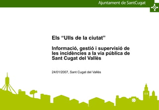 Els “Ulls de la ciutat” Informació, gestió i supervisió de les incidències a la via pública de Sant Cugat del Vallès 24/01/2007, Sant Cugat del Vallès 