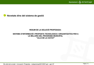 Novetats dins del sistema de gestió RESUM DE LA SOLUCIÓ PROPOSADA:  SISTEMA D’INFORMACIÓ I PROPOSTA TECNOLOGICA I ORGANITZATIVA PER A LA MILLORA DEL PROGRAMA MUNICIPAL  “ULLS DE LA CIUTAT” Els ulls de la ciutat - Innovació i Projectes - rodapremsa24012007.ppt – gen 07 