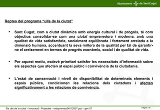 Reptes del programa “ulls de la ciutat” Per aquest motiu, esdevé prioritari satisfer les necessitats d’informació sobre els aspectes que afecten al espai públic i convivència de la ciutadania. Sant Cugat, com a ciutat dinàmica amb energia cultural i de progrés, té com objectius consolidar-se com una  ciutat emprenedora i moderna , amb una qualitat de vida satisfactòria, socialment equilibrada i fortament arrelada a la dimensió humana, accentuant la seva millora de la qualitat per tal de garantir-ne el creixement en termes de progrés econòmic, social i de qualitat de vida. L’estat de conservació i nivell de disponibilitat de determinats elements i espais públics, condicionen les relacions dels ciutadans i  afecten significativament a les relacions de convivència . Els ulls de la ciutat - Innovació i Projectes - rodapremsa24012007.ppt – gen 07 