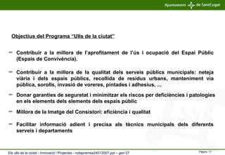 Contribuir a la millora de l’aprofitament de l’ús i ocupació del Espai Públic (Espais de Convivència). Facilitar informació adient i precisa als tècnics municipals dels diferents serveis i departaments Donar garanties de seguretat i minimitzar els riscos per  deficiències i patologies en els elements dels elements dels espais públic Contribuir a la millora de la qualitat dels serveis públics municipals: neteja viària i dels espais públics, recollida de residus urbans, manteniment via pública, sorolls, invasió de voreres, pintades i adhesius, ...  Millora de la Imatge del Consistori: eficiència i qualitat Objectius del Programa “Ulls de la ciutat” Els ulls de la ciutat - Innovació i Projectes - rodapremsa24012007.ppt – gen 07 