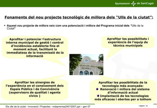 Aquest nou projecte de millora neix com una potenciació i millora del Programa inicial dels   “ Ulls de la Ciutat ” Aprofitar i potenciar l’estructura interna municipal de gestió i control  d’incidències establerta fins el moment actual, facilitant la immediatesa de la transmissió de la informació  Aprofitar les sinergies de l’experiència en el coneixement dels Espais Públics i de Convivència (supervisors de qualitat i agents cívics ) Aprofitar les possibilitats de la tecnologia més avançada: Renovació i millora del sistema d’informació actual Implantació de les tecnologies més eficaces i obertes per a tothom Aprofitar les possibilitats i experiència de l’equip de tècnics municipals Fonaments del nou projecte tecnològic de millora dels “Ulls de la ciutat”: Els ulls de la ciutat - Innovació i Projectes - rodapremsa24012007.ppt – gen 07 