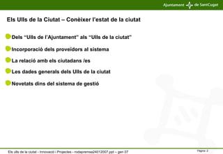 Els Ulls de la Ciutat – Conèixer l’estat de la ciutat Dels “Ulls de l’Ajuntament” als “Ulls de la ciutat” Incorporació dels proveïdors al sistema La relació amb els ciutadans /es Les dades generals dels Ulls de la ciutat Novetats dins del sistema de gestió Els ulls de la ciutat - Innovació i Projectes - rodapremsa24012007.ppt – gen 07 