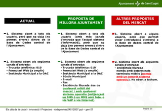 1. Sistema obert a tots els usuaris, però que  no vicia  (no permet errors) dintre de la Base de Dades central de l’Ajuntament  ACTUAL PROPOSTA DE MILLORA AJUNTAMENT   ALTRES PROPOSTES DEL MERCAT  1. Sistema obert a tots els usuaris (amb més canals d’entrada que l’actual sistema d’informació), però que  no vicia  (no permet errors) dintre de la Base de Dades central de l’Ajuntament  1. Sistema obert a alguns usuaris, però que permet viciar (introducció d’errors) a la Base de dades central de l’Ajuntament 2. Sistema obert als següents canals d’entrada:  - Trucada telefònica: 010 - Formulari Web (a omplir) - Instància Municipal a la OAC 2. Sistema obert als següents canals d’entrada: - Trucada telefònica: 010 - Formulari Web (a omplir) - Instància Municipal a la OAC - Bústia Municipal - E-mail - Fax - Incidència lliurada des de    qualsevol mòbil del     mercat i amb qualsevol     sistema operatiu (mitjançant    un SMS ó un MMS amb foto, o    via VAP o via Internet) 2. Sistema obert als següents canals d’entrada: - Incidència lliurada    només amb determinats    terminals mòbils ( només     amb un concret sistema     operatiu ). No obert a tothom. Els ulls de la ciutat - Innovació i Projectes - rodapremsa24012007.ppt – gen 07 