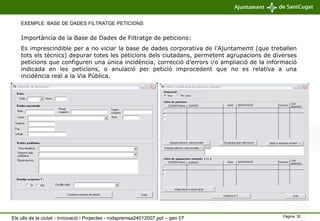 EXEMPLE: BASE DE DADES FILTRATGE PETICIONS Importància de la Base de Dades de Filtratge de peticions:  Es imprescindible per a no viciar la base de dades corporativa de l’Ajuntamemt (que treballen tots els tècnics) depurar totes les peticions dels ciutadans, permetent agrupacions de diverses peticions que configuren una única incidència, correcció d’errors i/o ampliació de la informació indicada en les peticions, o anulació per petició improcedent que no es relativa a una incidència real a la Via Pública. Els ulls de la ciutat - Innovació i Projectes - rodapremsa24012007.ppt – gen 07 