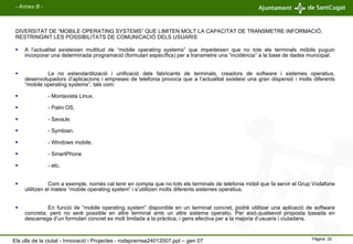 A l’actualitat existeixen multitud de “mobile operating systems” que impedeixen que no tots els terminals mòbils puguin incorporar una determinada programació (formulari específics) per a transmetre una “incidència” a la base de dades municipal: La no estandardització i unificació dels fabricants de terminals, creadors de software i sistemes operatius, desenvolupadors d’aplicacions i empreses de telefonia provoca que a l’actualitat existeixi una gran dispersió i molts diferents “mobile operating systems”, tals com: - Montavista Linux. - Palm OS. - SavaJe. - Symbian. - Windows mobile. - SmartPhone - etc. Com a exemple, només cal tenir en compta que no tots els terminals de telefonia mòbil que fa servir el Grup Vodafone utilitzen el mateix “mobile operating system” i s’utilitzen molts diferents sistemes operatius. En funció de “mobile operating system” disponible en un terminal concret, podré utilitzar una aplicació de software concreta, però no serè possible en altre terminal amb un altre sistema operatiu. Per això,qualsevol proposta basada en descarrega d’un formulari concret es molt limitada a la pràctica, i gens efectiva per a la majoria d’usuaris i ciutadans. DIVERSITAT DE “MOBILE OPERATING SYSTEMS” QUE LIMITEN MOLT LA CAPACITAT DE TRANSMETRE INFORMACIÓ, RESTRINGINT LES POSSIBILITATS DE COMUNICACIÓ DELS USUARIS - Annex B - Els ulls de la ciutat - Innovació i Projectes - rodapremsa24012007.ppt – gen 07 
