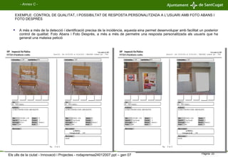 A més a més de la detecció i identificació precisa de la incidència, aquesta eina permet desenvolupar amb facilitat un posterior control de qualitat: Foto Abans i Foto Desprès, a més a més de permetre una resposta personalitzada als usuaris que ha generat una mateixa petició EXEMPLE: CONTROL DE QUALITAT, I POSSIBILTAT DE RESPOSTA PERSONALITZADA A L’USUARI AMB FOTO ABANS I FOTO DESPRÉS - Annex C - Els ulls de la ciutat - Innovació i Projectes - rodapremsa24012007.ppt – gen 07 