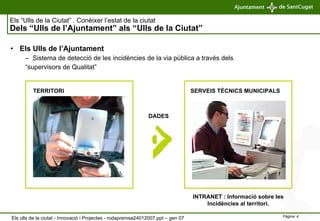 Els “Ulls de la Ciutat” . Conèixer l’estat de la ciutat   Dels “Ulls de l’Ajuntament” als “Ulls de la Ciutat” Els Ulls de l’Ajuntament Sistema de detecció de les incidències de la via pública a través dels  “ supervisors de Qualitat” DADES TERRITORI SERVEIS TÈCNICS MUNICIPALS INTRANET : Informació sobre les  Incidències al territori.  Els ulls de la ciutat - Innovació i Projectes - rodapremsa24012007.ppt – gen 07 