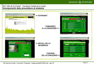 Els “Ulls de la Ciutat” . Conèixer l’estat de la ciutat   Incorporació dels proveïdors al sistema >> EXTRANET COMANDES A LA CONCESSIÓ << >> DETALL DE LA INCIDÈNCIA CONTROL DE LA CONCESSIÓ << Els ulls de la ciutat - Innovació i Projectes - rodapremsa24012007.ppt – gen 07 