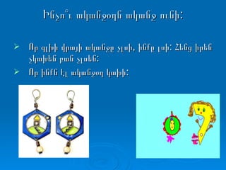 Ինչո՞ւ ականջօղն ականջ ունի: Որ գլխի վրայի ականջը չլսի, ինքը լսի: Հենց իրեն չկախեն բան չլսեն: Որ ինքն էլ ականջօղ կախի: 