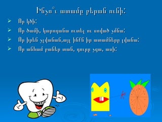 Ինչո՞ւ ատամը բերան ունի: Որ կծի: Որ ծամի, կարողանա ուտել ու սոված չմնա: Որ իրեն չլվանան,այլ ինքն իր ատամները լվանա: Որ անհամ բաներ տան, դուրը չգա, ասի: 