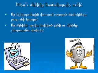Ինչո՞ւ մկնիկը համակարգիչ ունի: Որ էլեկտրոնային փոստով ստացած նամակները բաց անի կարդա: Որ մկնիկի պոչից կախված լինի ու մկնիկը չկարողանա փախչել: 
