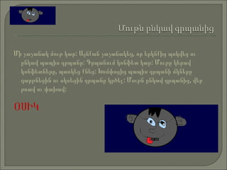 Մի չաչանակ մութ կար: Այնքան չաչանակեց, որ երկնքից պոկվեց ու ընկավ պապիս գրպանը: Գրպանում կոնֆետ կար: Մութը կերավ կոնֆետները, պառկեց քնեց: Խռմփոցից պապիս գրպանի մկները զարթնեցին ու սկսեցին գրպանը կրծել: Մութն ընկավ գրպանից, վեր թռավ ու փախավ:  ՕՍԻԿ   