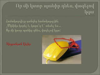 Համակարգիչը զանգեց համակարգչին.  _Մկնիկս կորել է, կարո՞ղ է `  տեսել ես…  Որ մի  կտոր  պանիր դնես, վազելով կգա: Տիգրանյան  Լիլ իթ 