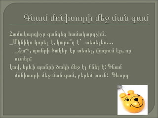 Համակարգիչը   զանգեց   համակարգչին .  _ Մկնիկս   կորել   է ,  կարո՞ղ   է `  տեսելես …  _Հա~, պանրի ծակեր էր տեսել, վազում էր, որ ուտեր: Լավ, երևի պանրի ծակի մեջ էլ քնել է: Գնամ մոնիտորի մեջ ման գամ, բերեմ տուն:  Գևորգ 