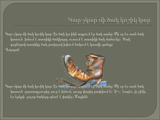 Կար-չկար մի ծակ կոշիկ կար: Էս ծակ կոշիկն ապրում էր ծակ տանը: Մի օր էս տան ծակ կատուն  խմում է տատիկի ծակկաթը, ուտում է տատիկի ծակ մածունը:  Ծակ գոգնոցով տատիկը ծակ թավայով խփում ծակում է կատվի գանգը:  Վարդան Կար-չկար մի ծակ կոշիկ կար: Էս ծակ կոշիկն ապրում էր ծակ տանը: Մի օր էս տան ծակ կատուն  ցայտաղբյուրից ջուր է խմում, ջուրը փորից թափվում է:  Է~,  էսպես չի լինի, էս երկրի  բոլոր ծակերը պետք է փակել: Մարինե 