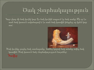 Կար-չկար   մի   ծակ   կոշիկ   կար: Էս   ծակ   կոշիկն   ապրում   էր   ծակ   տանը: Մի   օր   էս   տան   ծակ   կատուն  սովածացավ և էս տան ծակ կատվին խնդրեց ,  որ իրեն կաթ տա :  Ծակ կոշիկը բացեց ծակ սառնարանը ,  հանեց կ ա թով   ծակ   ամանը ,  տվեց   ծակ   կատ վ ին :  Ծակ   կատուն   ծակ   շնորհակալություն   հայտնեց : Դավիթ 