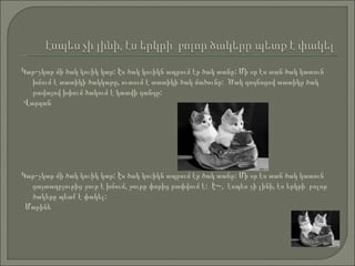 Կար-չկար մի ծակ կոշիկ կար: Էս ծակ կոշիկն ապրում էր ծակ տանը: Մի օր էս տան ծակ կատուն  խմում է տատիկի ծակկաթը, ուտում է տատիկի ծակ մածունը:  Ծակ գոգնոցով տատիկը ծակ թավայով խփում ծակում է կատվի գանգը:  Վարդան Կար-չկար մի ծակ կոշիկ կար: Էս ծակ կոշիկն ապրում էր ծակ տանը: Մի օր էս տան ծակ կատուն  ցայտաղբյուրից ջուր է խմում, ջուրը փորից թափվում է:  Է~,  էսպես չի լինի, էս երկրի  բոլոր ծակերը պետք է փակել:  Մարինե   