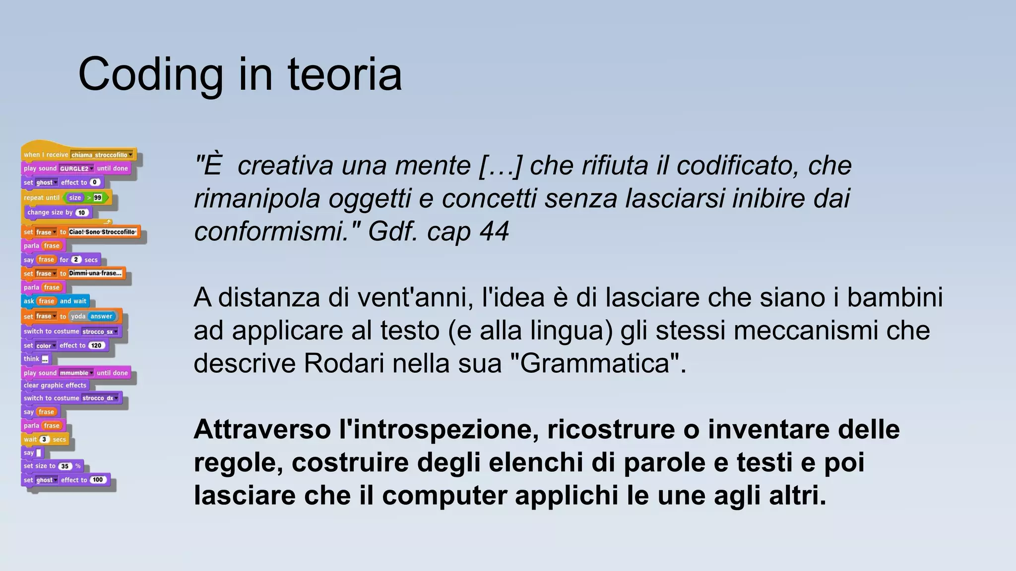 "È creativa una mente […] che rifiuta il codificato, che
rimanipola oggetti e concetti senza lasciarsi inibire dai
conformismi." Gdf. cap 44
A distanza di vent'anni, l'idea è di lasciare che siano i bambini
ad applicare al testo (e alla lingua) gli stessi meccanismi che
descrive Rodari nella sua "Grammatica".
Attraverso l'introspezione, ricostrure o inventare delle
regole, costruire degli elenchi di parole e testi e poi
lasciare che il computer applichi le une agli altri.
Coding in teoria
 
