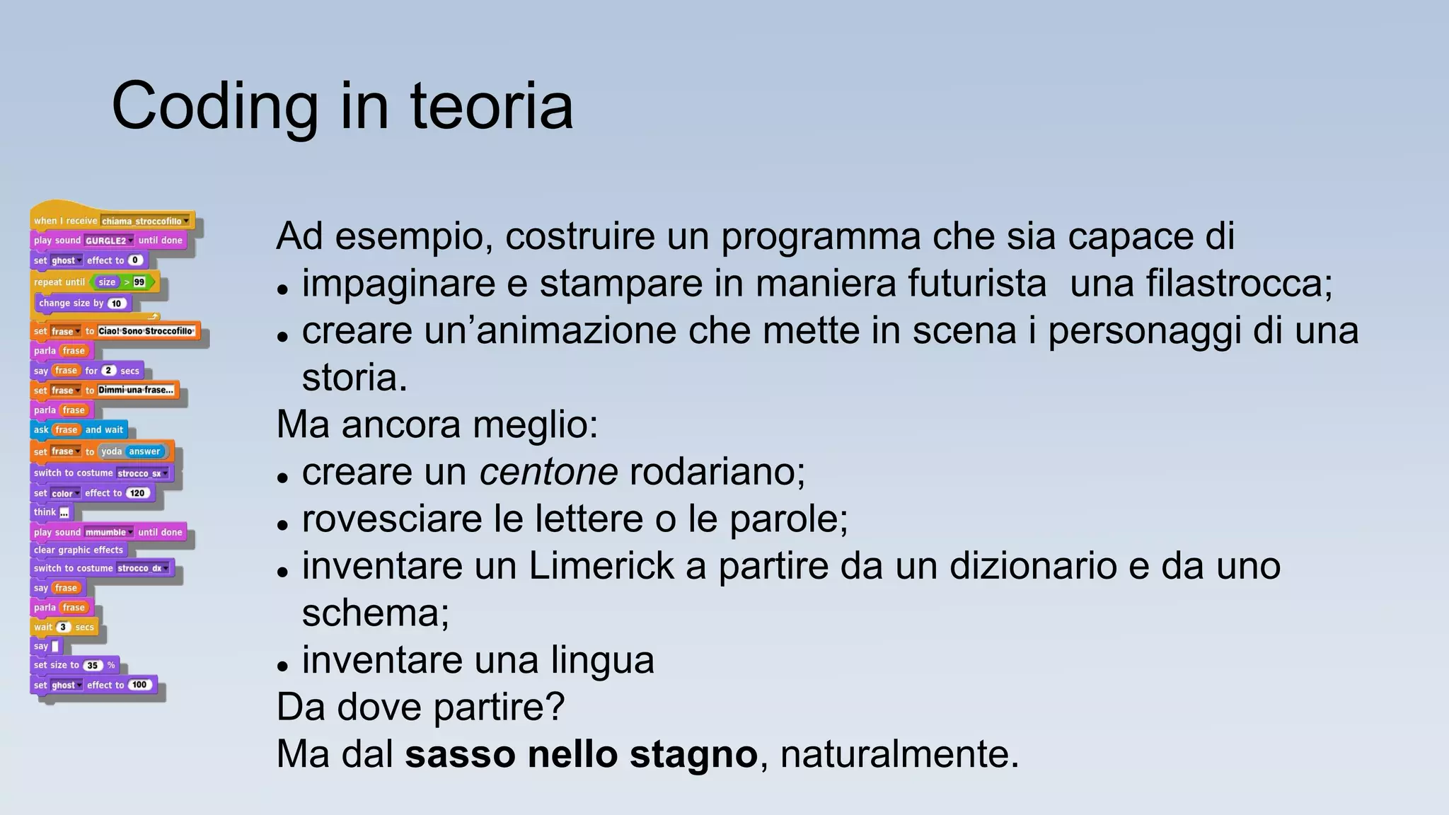 Ad esempio, costruire un programma che sia capace di
 impaginare e stampare in maniera futurista una filastrocca;
 creare un’animazione che mette in scena i personaggi di una
storia.
Ma ancora meglio:
 creare un centone rodariano;
 rovesciare le lettere o le parole;
 inventare un Limerick a partire da un dizionario e da uno
schema;
 inventare una lingua
Da dove partire?
Ma dal sasso nello stagno, naturalmente.
Coding in teoria
 