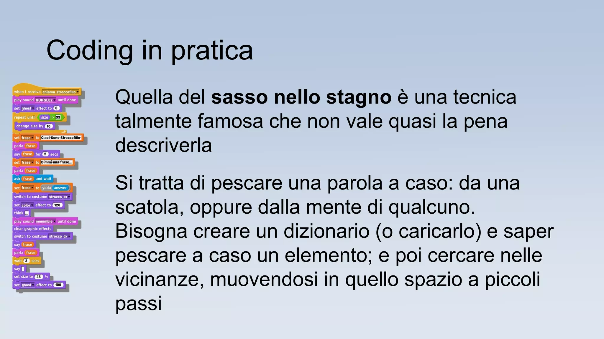 Quella del sasso nello stagno è una tecnica
talmente famosa che non vale quasi la pena
descriverla
Si tratta di pescare una parola a caso: da una
scatola, oppure dalla mente di qualcuno.
Bisogna creare un dizionario (o caricarlo) e saper
pescare a caso un elemento; e poi cercare nelle
vicinanze, muovendosi in quello spazio a piccoli
passi
Coding in pratica
 