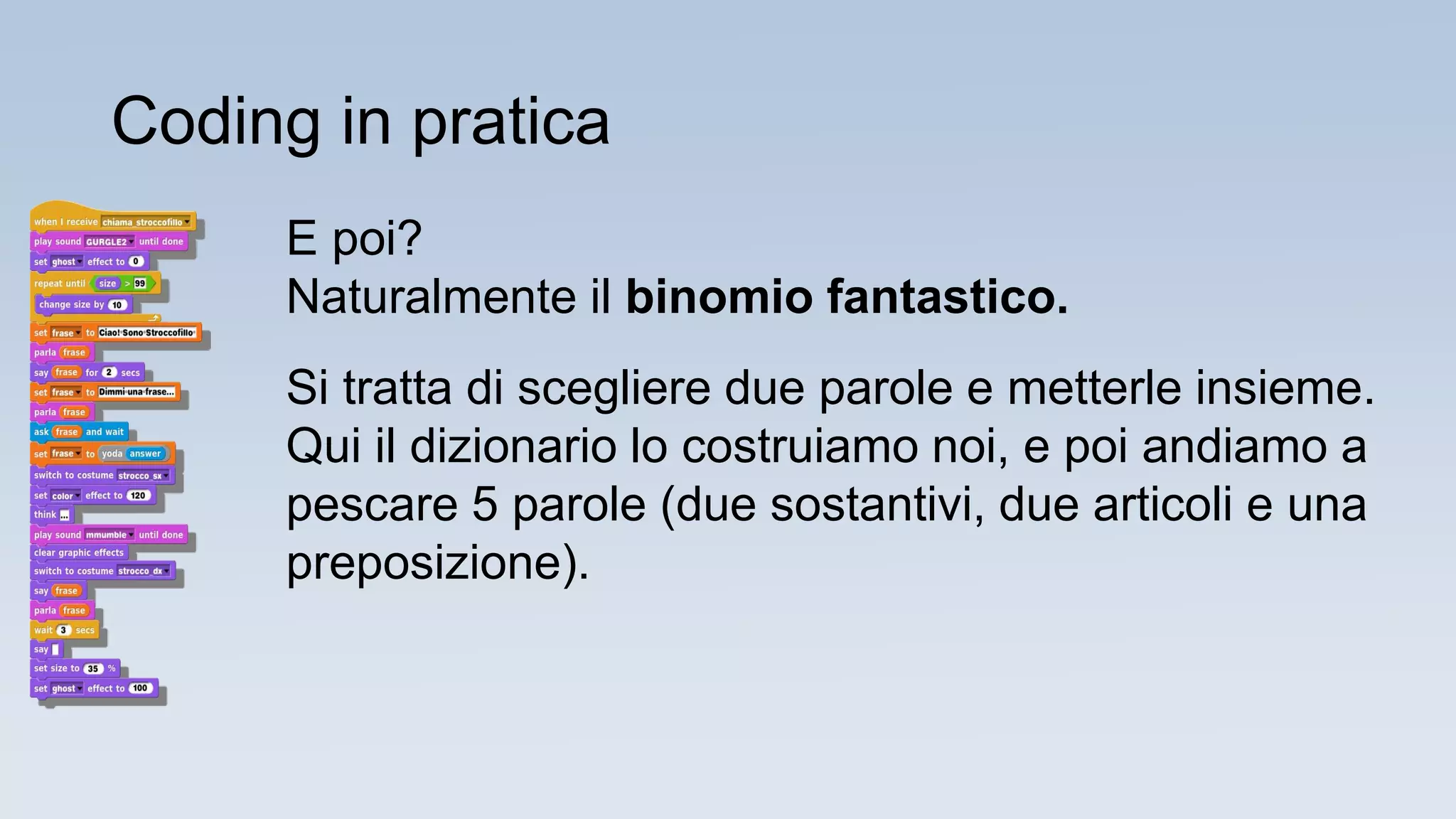 E poi?
Naturalmente il binomio fantastico.
Si tratta di scegliere due parole e metterle insieme.
Qui il dizionario lo costruiamo noi, e poi andiamo a
pescare 5 parole (due sostantivi, due articoli e una
preposizione).
Coding in pratica
 