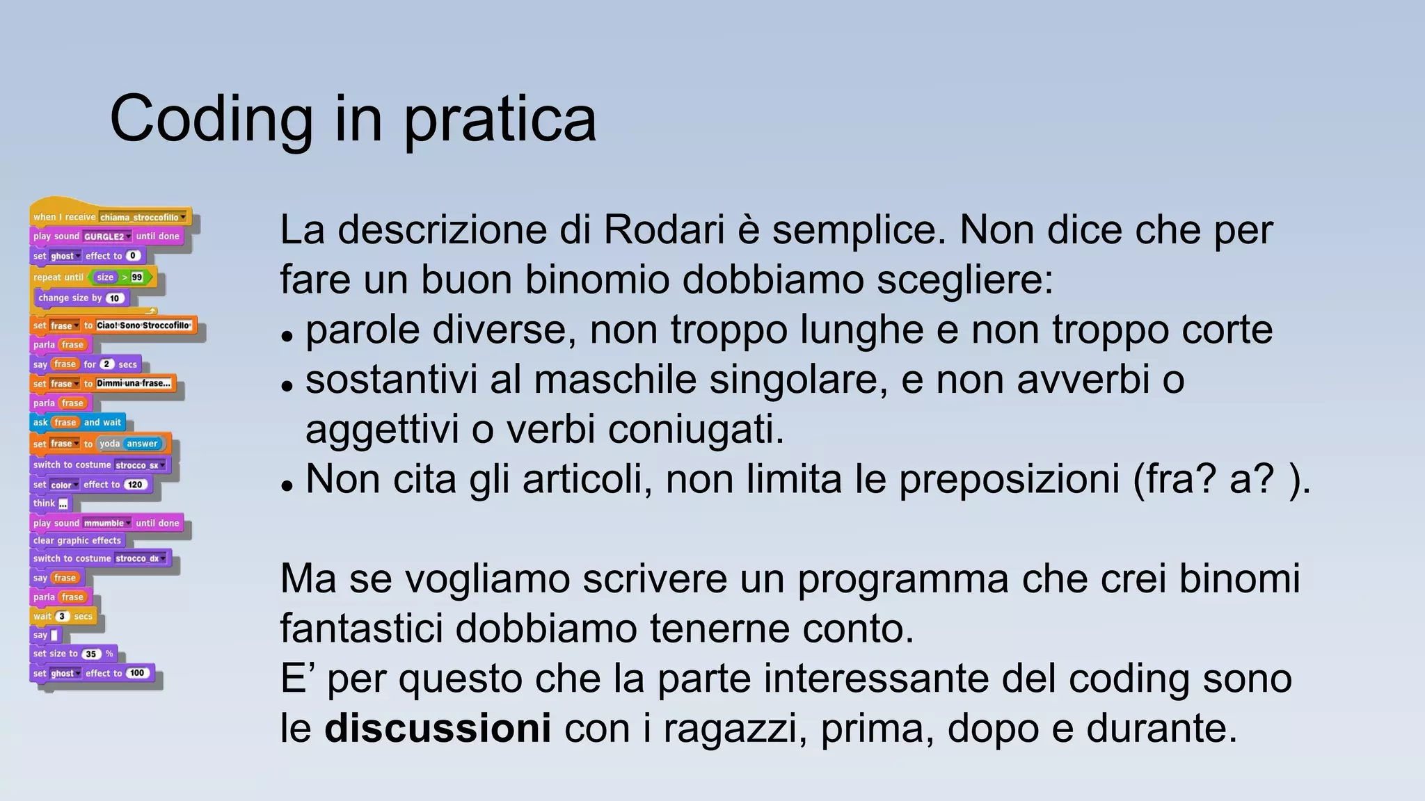 La descrizione di Rodari è semplice. Non dice che per
fare un buon binomio dobbiamo scegliere:
 parole diverse, non troppo lunghe e non troppo corte
 sostantivi al maschile singolare, e non avverbi o
aggettivi o verbi coniugati.
 Non cita gli articoli, non limita le preposizioni (fra? a? ).
Ma se vogliamo scrivere un programma che crei binomi
fantastici dobbiamo tenerne conto.
E’ per questo che la parte interessante del coding sono
le discussioni con i ragazzi, prima, dopo e durante.
Coding in pratica
 