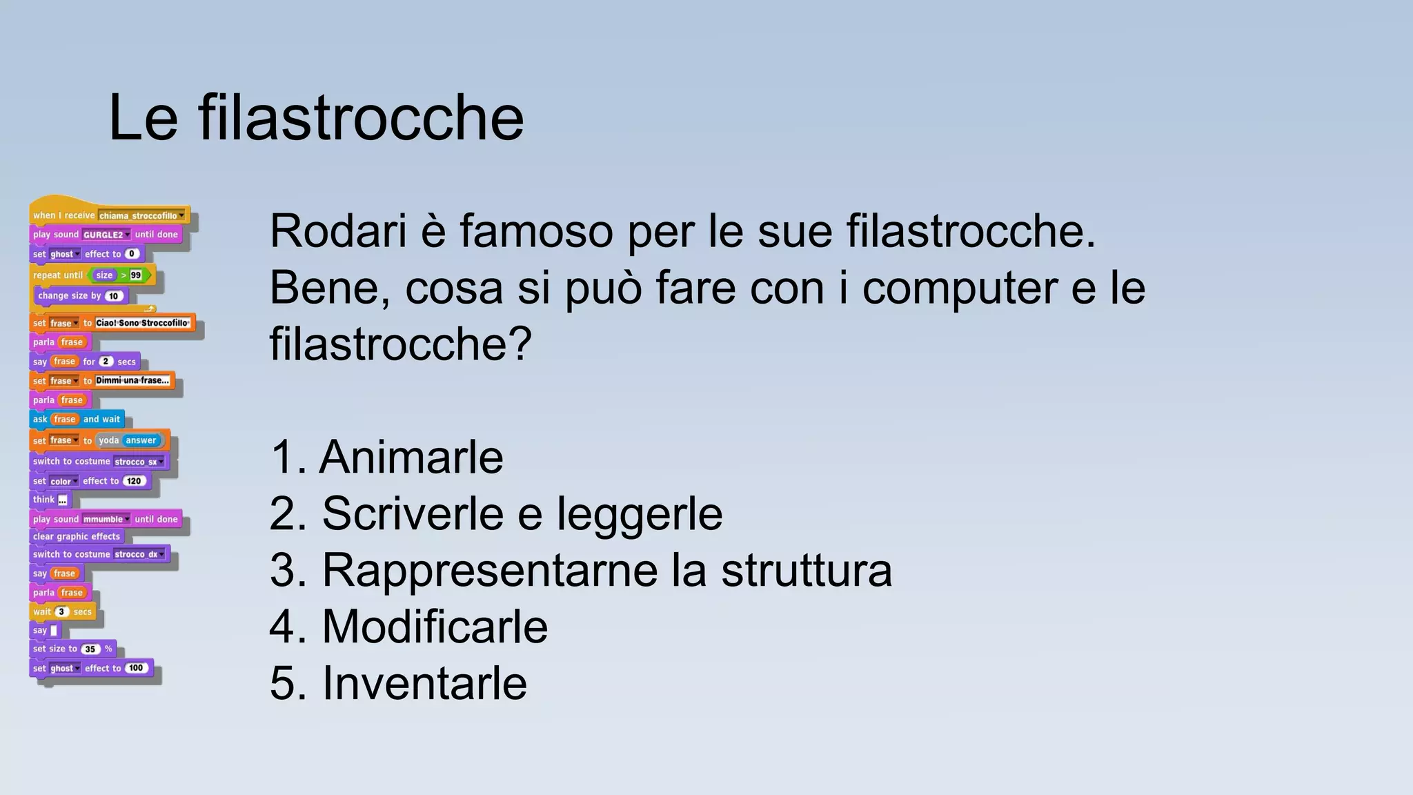 Rodari è famoso per le sue filastrocche.
Bene, cosa si può fare con i computer e le
filastrocche?
1. Animarle
2. Scriverle e leggerle
3. Rappresentarne la struttura
4. Modificarle
5. Inventarle
Le filastrocche
 