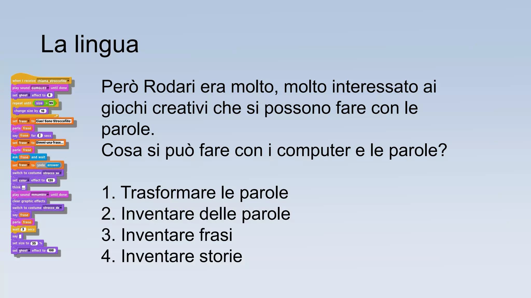 Però Rodari era molto, molto interessato ai
giochi creativi che si possono fare con le
parole.
Cosa si può fare con i computer e le parole?
1. Trasformare le parole
2. Inventare delle parole
3. Inventare frasi
4. Inventare storie
La lingua
 