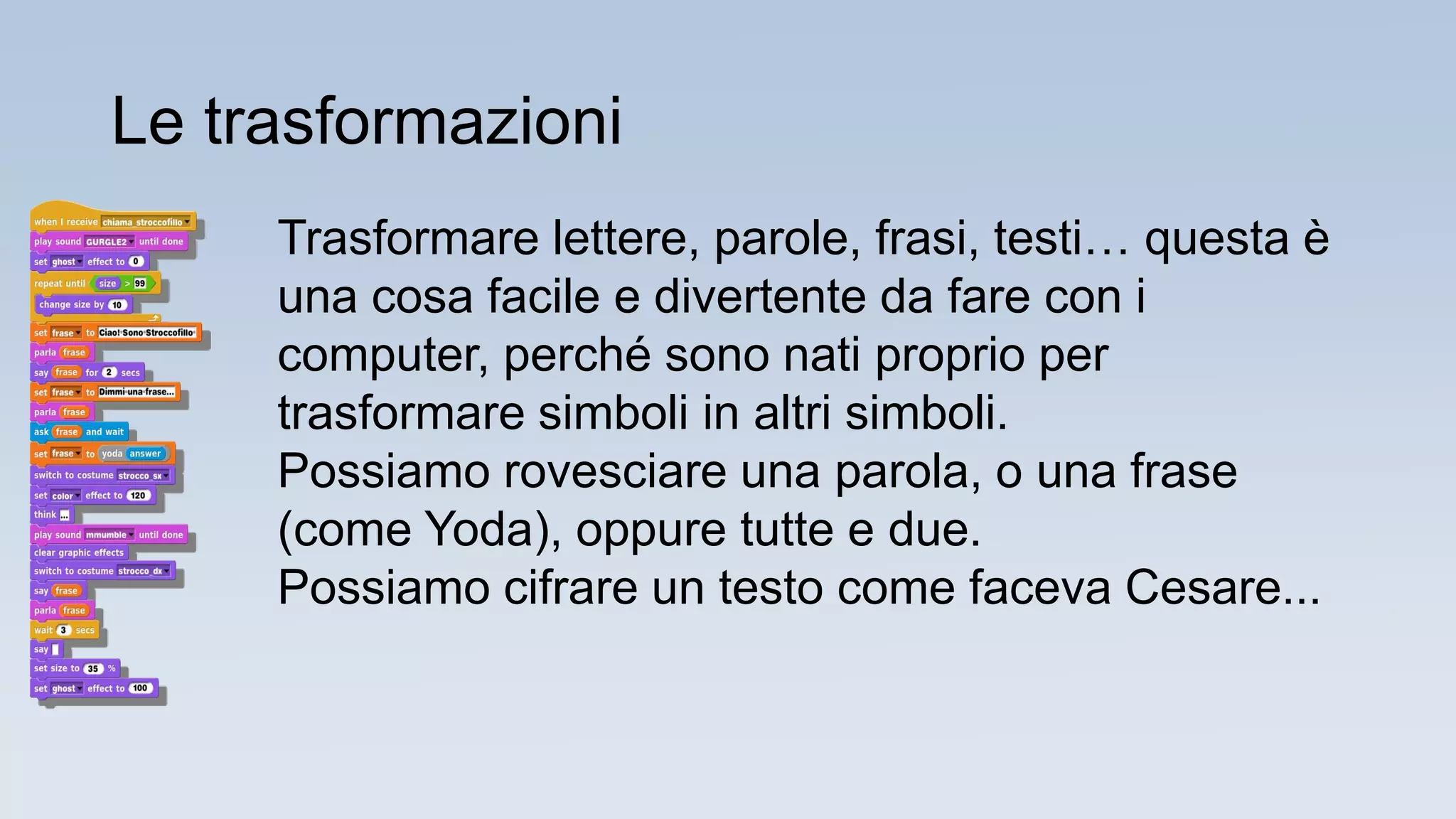 Trasformare lettere, parole, frasi, testi… questa è
una cosa facile e divertente da fare con i
computer, perché sono nati proprio per
trasformare simboli in altri simboli.
Possiamo rovesciare una parola, o una frase
(come Yoda), oppure tutte e due.
Possiamo cifrare un testo come faceva Cesare...
Le trasformazioni
 