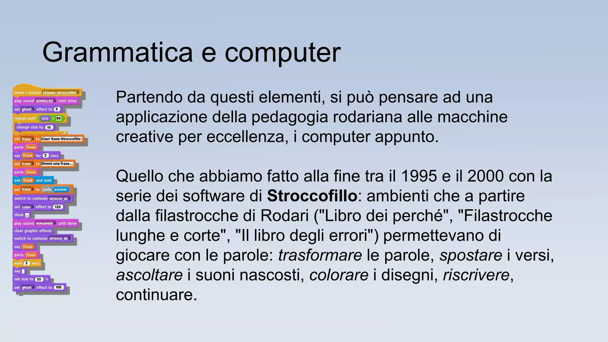Grammatica e computer
Partendo da questi elementi, si può pensare ad una
applicazione della pedagogia rodariana alle macchine
creative per eccellenza, i computer appunto.
Quello che abbiamo fatto alla fine tra il 1995 e il 2000 con la
serie dei software di Stroccofillo: ambienti che a partire
dalla filastrocche di Rodari ("Libro dei perché", "Filastrocche
lunghe e corte", "Il libro degli errori") permettevano di
giocare con le parole: trasformare le parole, spostare i versi,
ascoltare i suoni nascosti, colorare i disegni, riscrivere,
continuare.
 