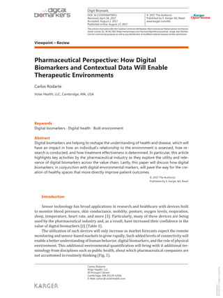 © 2017 The Author(s)
Published by S. Karger AG, Basel
Viewpoint – Review
Digit Biomark
Pharmaceutical Perspective: How Digital
Biomarkers and Contextual Data Will Enable
Therapeutic Environments
Carlos Rodarte
Volar Health, LLC, Cambridge, MA, USA
Keywords
Digital biomarkers · Digital health · Built environment
Abstract
Digital biomarkers are helping to reshape the understanding of health and disease, which will
have an impact in how an individual’s relationship to the environment is assessed, how re-
search is conducted, and how treatment effectiveness is determined. In particular, this article
highlights key activities by the pharmaceutical industry as they explore the utility and rele-
vance of digital biomarkers across the value chain. Lastly, this paper will discuss how digital
biomarkers, in conjunction with digital environmental markers, will pave the way for the cre-
ation of healthy spaces that more directly improve patient outcomes.
© 2017 The Author(s)
Published by S. Karger AG, Basel
Introduction
Sensor technology has broad applications in research and healthcare with devices built
to monitor blood pressure, skin conductance, mobility, posture, oxygen levels, respiration,
sleep, temperature, heart rate, and more [1]. Particularly, many of these devices are being
used by the pharmaceutical industry and, as a result, have increased their confidence in the
value of digital biomarkers [2] (Table 1).
The utilization of such devices will only increase as market forecasts expect the remote
monitoring and sensor-based markets to grow rapidly. Such added levels of connectivity will
enable a better understanding of human behavior, digital biomarkers, and the role of physical
environment. This additional environmental quantification will bring with it additional ter-
minology from disciplines such as public health, about which pharmaceutical companies are
not accustomed to routinely thinking (Fig. 1).
Received: April 18, 2017
Accepted: August 2, 2017
Published online: August 17, 2017
Carlos Rodarte
Volar Health, LLC
45 Prospect Street
Cambridge, MA 02139 (USA)
E-Mail carlos@volarhealth.com
www.karger.com/dib
ThisarticleislicensedundertheCreativeCommonsAttribution-NonCommercial-NoDerivatives4.0Interna-
tional License (CC BY-NC-ND) (http://www.karger.com/Services/OpenAccessLicense). Usage and distribu-
tion for commercial purposes as well as any distribution of modified material requires written permission.
DOI: 10.1159/000479951
Downloadedby:
96.70.233.197-8/18/20179:30:03PM
 