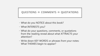 QUESTIONS ⏛ COMMENTS ⏛ QUOTATIONS
• What do you NOTICE about this book?
• What INTERESTS you?
• What do your questions, comments, or quotations
from the reading reveal about what ATTRACTS your
attention?
• Write down KEY WORDS or phrases from your notes:
What THEMES begin to appear?
 