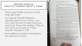 OPENING EXERCISE:
PRACTICE THINKING ABOUT A THEME
• Where does WORK come up in Good
Kings Bad Kings?
• For instance, Michelle Volkmann
ultimately quits her job, noting, “I just
don’t want the kind of career where you
have to do things that–whatever. That you
don’t think you should do. If that’s
possible” (Nussbaum 278).
• Find additional quotations that address
the experience of work.
 