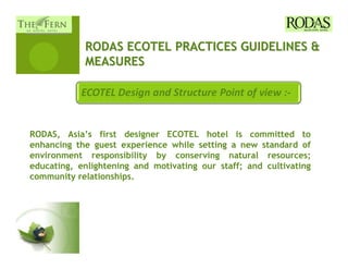 RODAS ECOTEL PRACTICES GUIDELINES &
            MEASURES




RODAS, Asia’s first designer ECOTEL hotel is committed to
enhancing the guest experience while setting a new standard of
environment responsibility by conserving natural resources;
educating, enlightening and motivating our staff; and cultivating
community relationships.
 