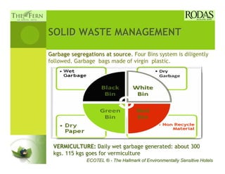 SOLID WASTE MANAGEMENT

Garbage segregations at source. Four Bins system is diligently
followed. Garbage bags made of virgin plastic.




 VERMICULTURE: Daily wet garbage generated: about 300
 kgs. 115 kgs goes for vermiculture
              ECOTEL ® - The Hallmark of Environmentally Sensitive Hotels
 