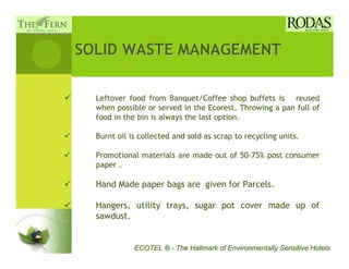 SOLID WASTE MANAGEMENT

  Leftover food from Banquet/Coffee shop buffets is reused
  when possible or served in the Ecorest. Throwing a pan full of
  food in the bin is always the last option.

  Burnt oil is collected and sold as scrap to recycling units.

  Promotional materials are made out of 50-75% post consumer
  paper .

  Hand Made paper bags are given for Parcels.

  Hangers, utility trays, sugar pot cover made up of
  sawdust.


             ECOTEL ® - The Hallmark of Environmentally Sensitive Hotels
 