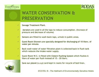 WATER CONSERVATION &
PRESERVATION
Sewage Treatment Plant.
                 Plant

 Aerators are used in all the taps to reduce consumption. (Increase of
pressure and decrease of volume)

Sensors are fitted to wash basin taps, urinals in public areas.
        a

Guest Room Showers are specially designed for discharging of 10 liters. of
water per minute.
          minute

Back wash water of water filtration plant is collected back in flush tank
which reduces the intake water supply.

Guest Room W.C. is fitted with Cistern flushing System which flushes 6
liters of water per flush instead of 15 - 20 liters.

Save our planet (s.o.p) card kept in rooms for recycle of bed linen.


                 ECOTEL ® - The Hallmark of Environmentally Sensitive Hotels
 