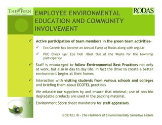 EMPLOYEE ENVIRONMENTAL
EDUCATION AND COMMUNITY
INVOLVEMENT
Active participation of team members in the green team activities-
    Eco Ganesh has become an Annual Event at Rodas along with regular
    PUC Check up/ Eco Holi /Best Out of the Waste for the township
    participation

Staff is encouraged to follow Environmental Best Practices not only
at work, but also in day to day life. In fact the drive to create a better
environment begins at their homes
Interaction with visiting students from various schools and colleges
and briefing them about ECOTEL practices
                                 practic
We educate our suppliers by and ensure that minimal; use of non bio
degradable products are used in the packing material.
Environment Score sheet mandatory for staff appraisals


                ECOTEL ® - The Hallmark of Environmentally Sensitive Hotels
 
