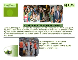 June.29.2009 Organised Eco Ganesha along Young Presidents organization –NGO, Chief guest
Dr, Shubha Raul-Mayor of Mumbai, 300 school children from various schools made small idols
by using natural silt soil from the Powai lake we give back to nature what we take from her.
It’s an important lesson for the citizens on how to sustain our Mother Earth in every little
way we can.


                                              On 9th September.09 on Ganesh
                                              Visarjan day the Powai lake
                                              promenade was cleaned by the RODAS
                                              Green team members
 