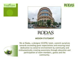 MISSION STATEMENT

 We at Rodas, a designer ECOTEL hotel, commit ourselves
 towards exceeding guest expectations and ensuring total
  dedication to conserve environment by continually and
enthusiastically creating awareness through education and
     participation of team members, guests and the
                        community.
 