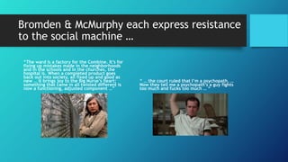 Bromden & McMurphy each express resistance
to the social machine …
“The ward is a factory for the Combine. It’s for
fixing up mistakes made in the neighborhoods
and in the schools and in the churches, the
hospital is. When a completed product goes
back out into society, all fixed up and good as
new … it brings joy to the Big Nurse’s heart;
something that came in all twisted different is
now a functioning, adjusted component …”
“ … the court ruled that I’m a psychopath. …
Now they tell me a psychopath’s a guy fights
too much and fucks too much … “
 