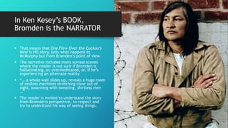 In Ken Kesey’s BOOK,
Bromden is the NARRATOR
 That means that One Flew Over the Cuckoo’s
Nest is HIS story, tells what happens to
McMurphy but from Bromden’s point of view.
 The narrative includes many surreal scenes
where the reader is not sure if Bromden is
hallucinating, or, overmedicated, or, if he’s
experiencing an alternate reality.
 “… a whole wall slides up, reveals a huge room
of endless machines stretching clear out of
sight, swarming with sweating, shirtless men
…”
 The reader is invited to understand the story
from Bromden's perspective, to respect and
try to understand his way of seeing things.
 
