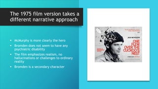 The 1975 film version takes a
different narrative approach
 McMurphy is more clearly the hero
 Bromden does not seem to have any
psychiatric disability
 The film emphasizes realism, no
hallucinations or challenges to ordinary
reality
 Bromden is a secondary character
 