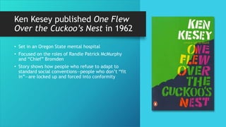 Ken Kesey published One Flew
Over the Cuckoo’s Nest in 1962
• Set in an Oregon State mental hospital
• Focused on the roles of Randle Patrick McMurphy
and “Chief” Bromden
• Story shows how people who refuse to adapt to
standard social conventions—people who don’t “fit
in”—are locked up and forced into conformity
 