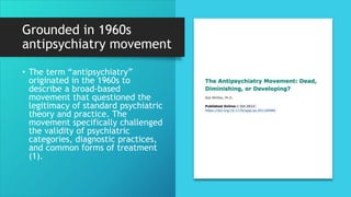 Grounded in 1960s
antipsychiatry movement
• The term “antipsychiatry”
originated in the 1960s to
describe a broad-based
movement that questioned the
legitimacy of standard psychiatric
theory and practice. The
movement specifically challenged
the validity of psychiatric
categories, diagnostic practices,
and common forms of treatment
(1).
 