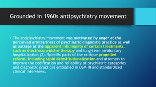 Grounded in 1960s antipsychiatry movement
• The antipsychiatry movement was motivated by anger at the
perceived arbitrariness of psychiatric diagnostic practice as well
as outrage at the apparent inhumanity of certain treatments,
such as electroconvulsive therapy and long-term involuntary
hospitalization (2). Specific parts of the critique propelled
reform, including rapid deinstitutionalization and attempts to
improve the codification and reliability of psychiatric categories
and diagnostic practices embodied in DSM-III and standardized
clinical interviews.
 