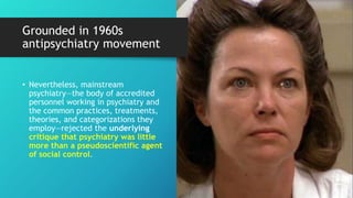 Grounded in 1960s
antipsychiatry movement
• Nevertheless, mainstream
psychiatry—the body of accredited
personnel working in psychiatry and
the common practices, treatments,
theories, and categorizations they
employ—rejected the underlying
critique that psychiatry was little
more than a pseudoscientific agent
of social control.
 