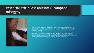 essential critiques: ableism & rampant
misogyny
 Kill or cure: another disability snuff film: once McMurphy is
disabled, his character is seen as better off dead: murder as
“mercy killing”
 Women in the film are either sex workers or “ball cutters,”
dominating or dominated: assault and exploitation of women is
portrayed as necessary to human (male) survival
 